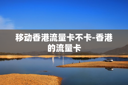 移动香港流量卡不卡-香港的流量卡