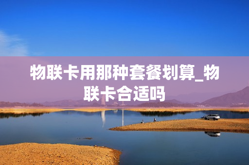 物联卡用那种套餐划算_物联卡合适吗