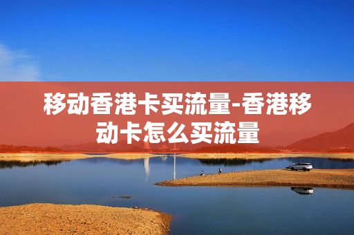 移动香港卡买流量-香港移动卡怎么买流量