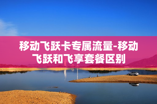 移动飞跃卡专属流量-移动飞跃和飞享套餐区别