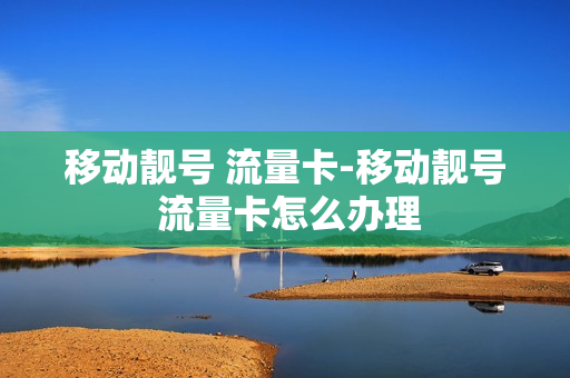 移动靓号 流量卡-移动靓号 流量卡怎么办理