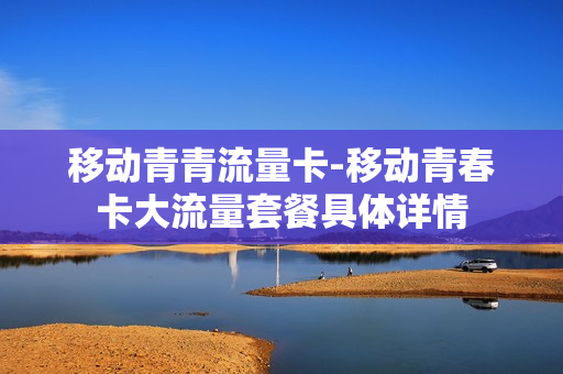 移动青青流量卡-移动青春卡大流量套餐具体详情