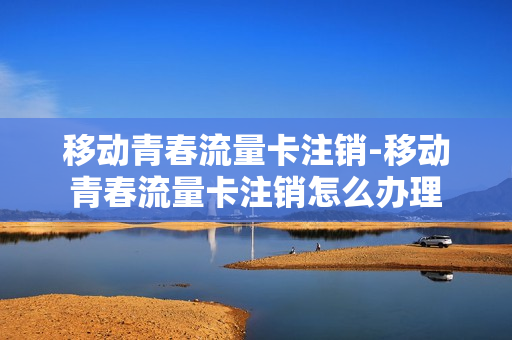 移动青春流量卡注销-移动青春流量卡注销怎么办理