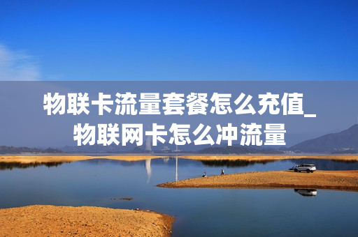 物联卡流量套餐怎么充值_物联网卡怎么冲流量