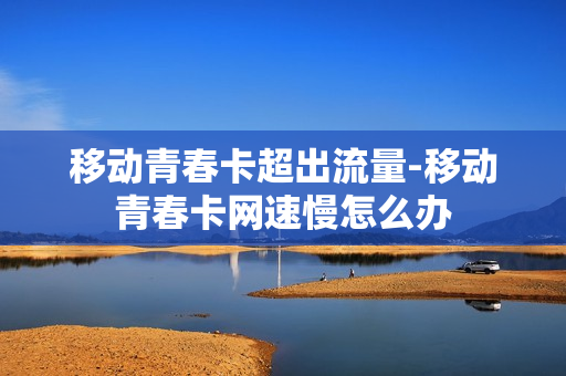 移动青春卡超出流量-移动青春卡网速慢怎么办