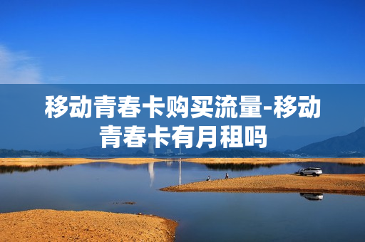 移动青春卡购买流量-移动青春卡有月租吗