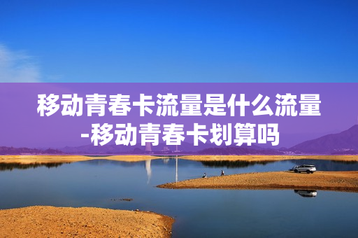 移动青春卡流量是什么流量-移动青春卡划算吗