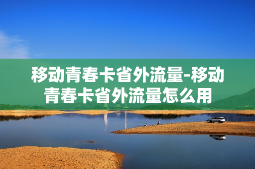 移动青春卡省外流量-移动青春卡省外流量怎么用