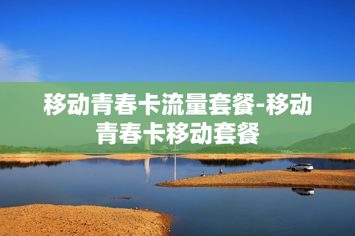 移动青春卡流量套餐-移动青春卡移动套餐