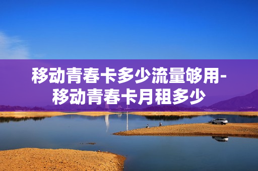 移动青春卡多少流量够用-移动青春卡月租多少