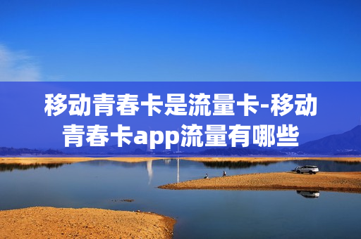 移动青春卡是流量卡-移动青春卡app流量有哪些