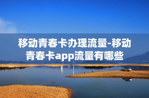 移动青春卡办理流量-移动青春卡app流量有哪些