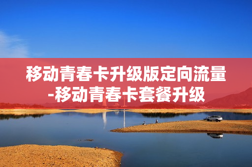 移动青春卡升级版定向流量-移动青春卡套餐升级
