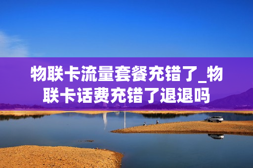 物联卡流量套餐充错了_物联卡话费充错了退退吗
