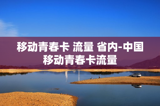 移动青春卡 流量 省内-中国移动青春卡流量