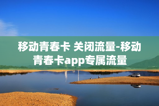 移动青春卡 关闭流量-移动青春卡app专属流量
