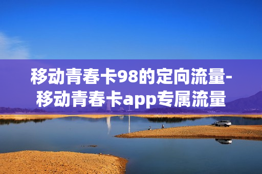 移动青春卡98的定向流量-移动青春卡app专属流量