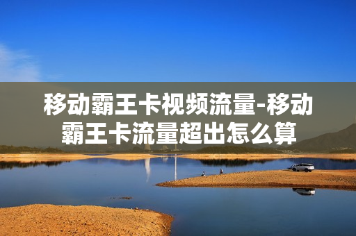 移动霸王卡视频流量-移动霸王卡流量超出怎么算