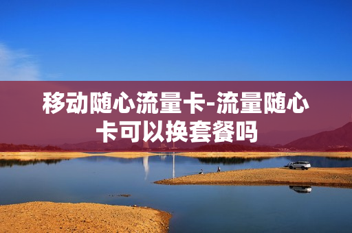 移动随心流量卡-流量随心卡可以换套餐吗