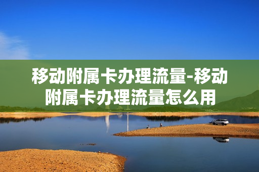 移动附属卡办理流量-移动附属卡办理流量怎么用