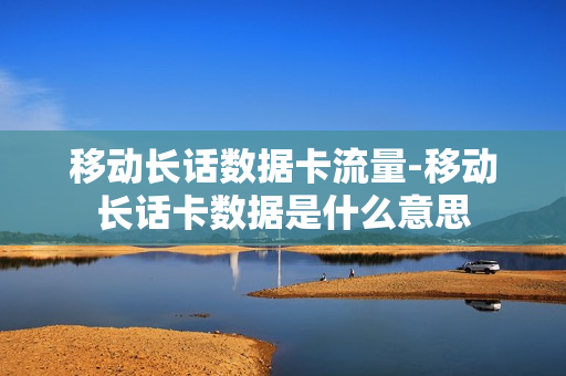 移动长话数据卡流量-移动长话卡数据是什么意思