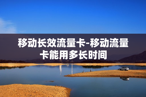 移动长效流量卡-移动流量卡能用多长时间