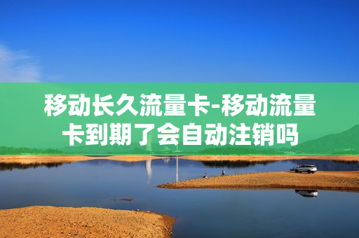 移动长久流量卡-移动流量卡到期了会自动注销吗
