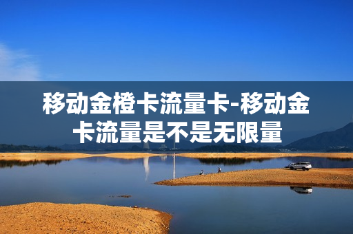 移动金橙卡流量卡-移动金卡流量是不是无限量