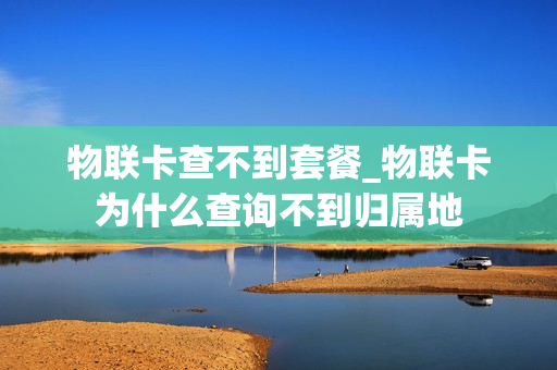 物联卡查不到套餐_物联卡为什么查询不到归属地