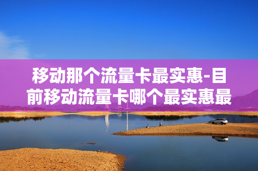 移动那个流量卡最实惠-目前移动流量卡哪个最实惠最便宜