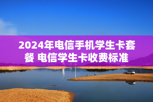 2024年电信手机学生卡套餐 电信学生卡收费标准