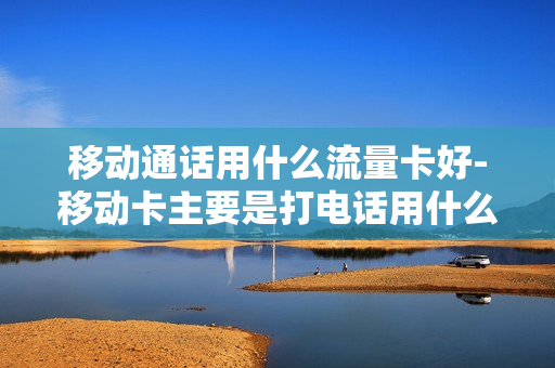 移动通话用什么流量卡好-移动卡主要是打电话用什么套餐
