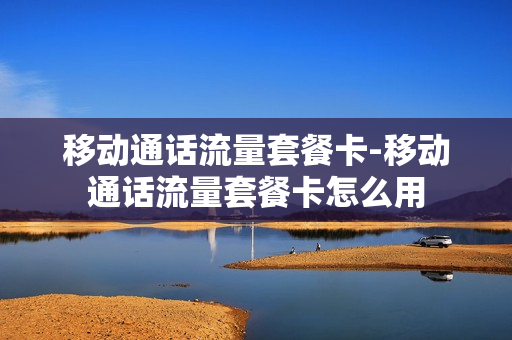 移动通话流量套餐卡-移动通话流量套餐卡怎么用