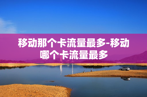 移动那个卡流量最多-移动哪个卡流量最多