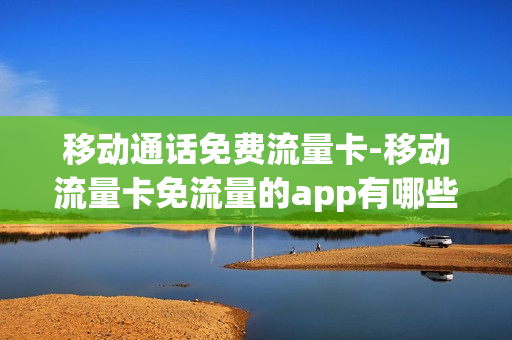 移动通话免费流量卡-移动流量卡免流量的app有哪些