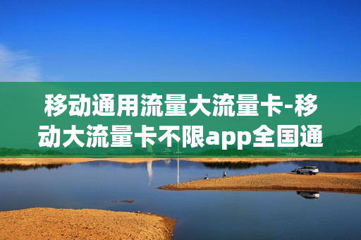 移动通用流量大流量卡-移动大流量卡不限app全国通用流量