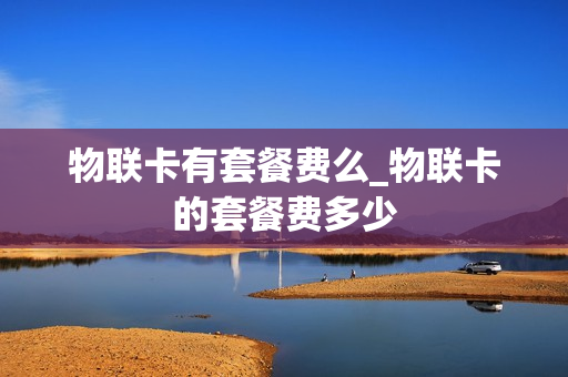 物联卡有套餐费么_物联卡的套餐费多少