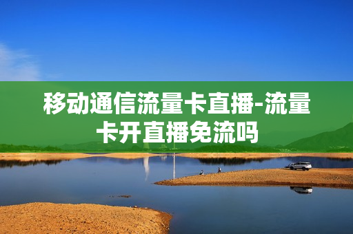 移动通信流量卡直播-流量卡开直播免流吗