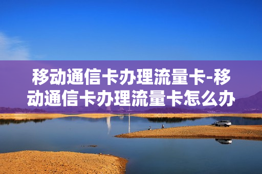 移动通信卡办理流量卡-移动通信卡办理流量卡怎么办理