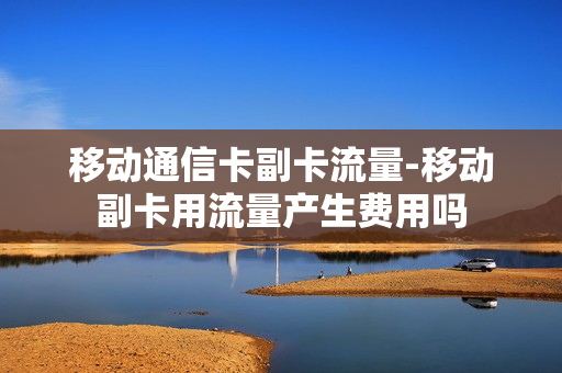 移动通信卡副卡流量-移动副卡用流量产生费用吗