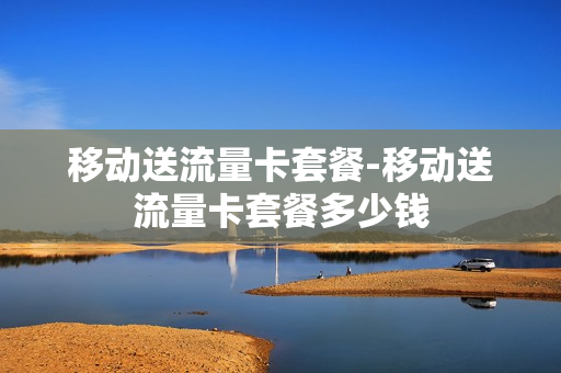 移动送流量卡套餐-移动送流量卡套餐多少钱