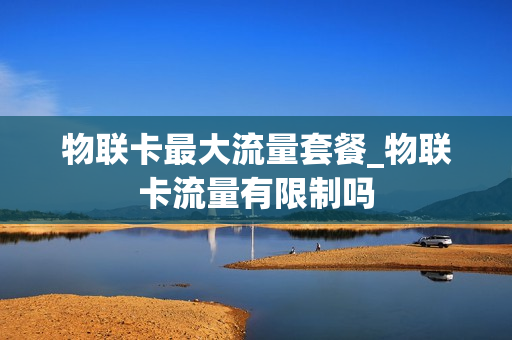 物联卡最大流量套餐_物联卡流量有限制吗