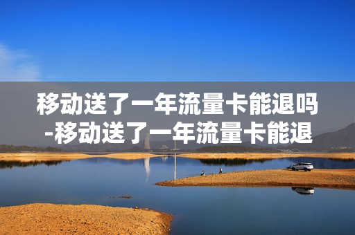 移动送了一年流量卡能退吗-移动送了一年流量卡能退吗