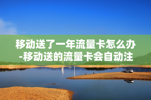 移动送了一年流量卡怎么办-移动送的流量卡会自动注销吗