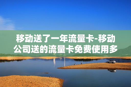 移动送了一年流量卡-移动公司送的流量卡免费使用多久