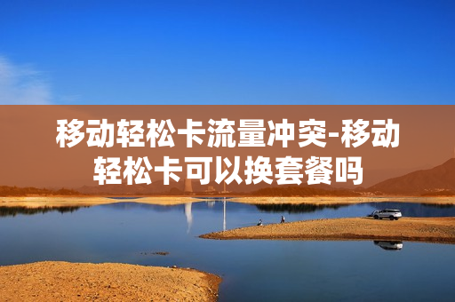 移动轻松卡流量冲突-移动轻松卡可以换套餐吗