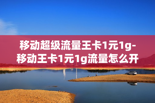 移动超级流量王卡1元1g-移动王卡1元1g流量怎么开通
