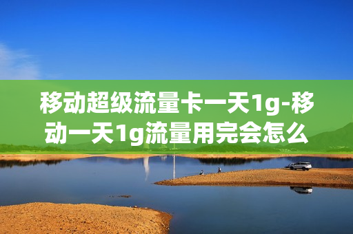 移动超级流量卡一天1g-移动一天1g流量用完会怎么样