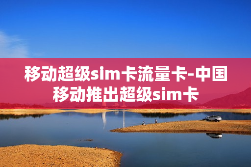 移动超级sim卡流量卡-中国移动推出超级sim卡