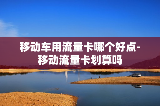移动车用流量卡哪个好点-移动流量卡划算吗